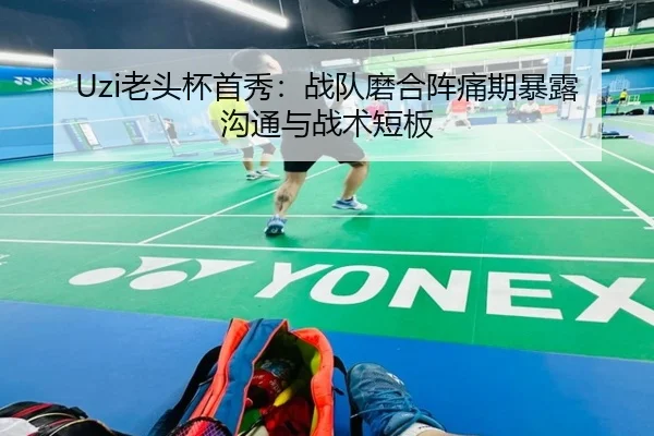 Uzi老头杯首秀：战队磨合阵痛期暴露沟通与战术短板