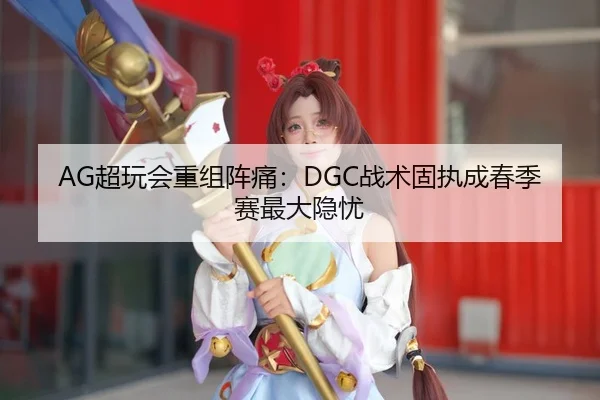 AG超玩会重组阵痛：DGC战术固执成春季赛最大隐忧