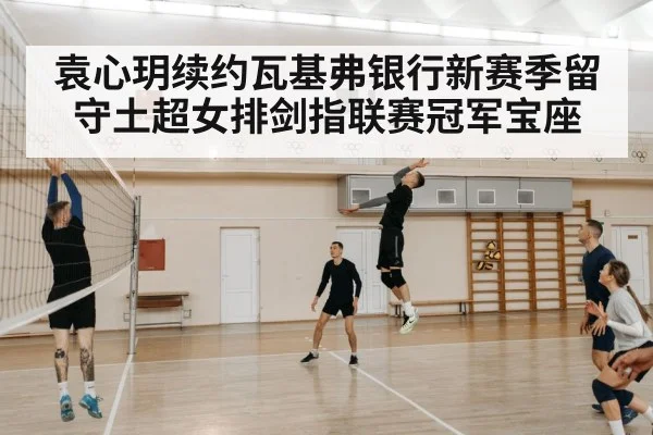 袁心玥续约瓦基弗银行新赛季留守土超女排剑指联赛冠军宝座