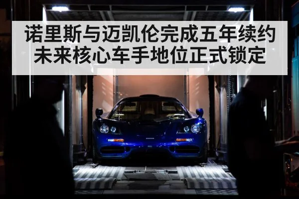 诺里斯与迈凯伦完成五年续约未来核心车手地位正式锁定