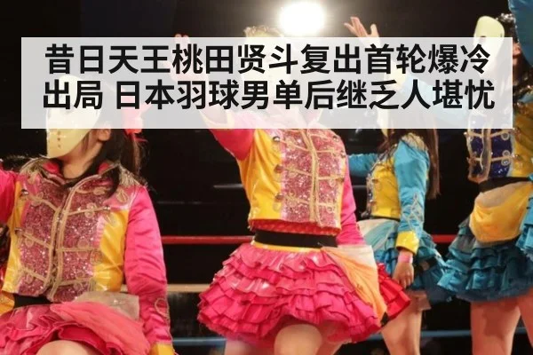 昔日天王桃田贤斗复出首轮爆冷出局 日本羽球男单后继乏人堪忧