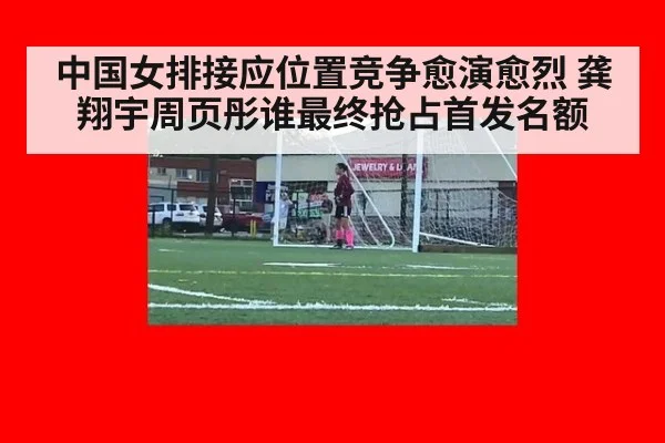中国女排接应位置竞争愈演愈烈 龚翔宇周页彤谁最终抢占首发名额